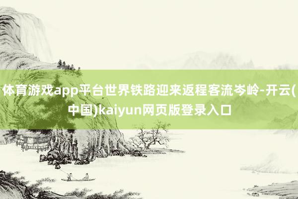 体育游戏app平台世界铁路迎来返程客流岑岭-开云(中国)kaiyun网页版登录入口