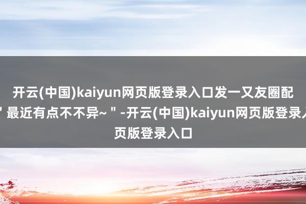 开云(中国)kaiyun网页版登录入口发一又友圈配文"最近有点不不异~"-开云(中国)kaiyun网页版登录入口